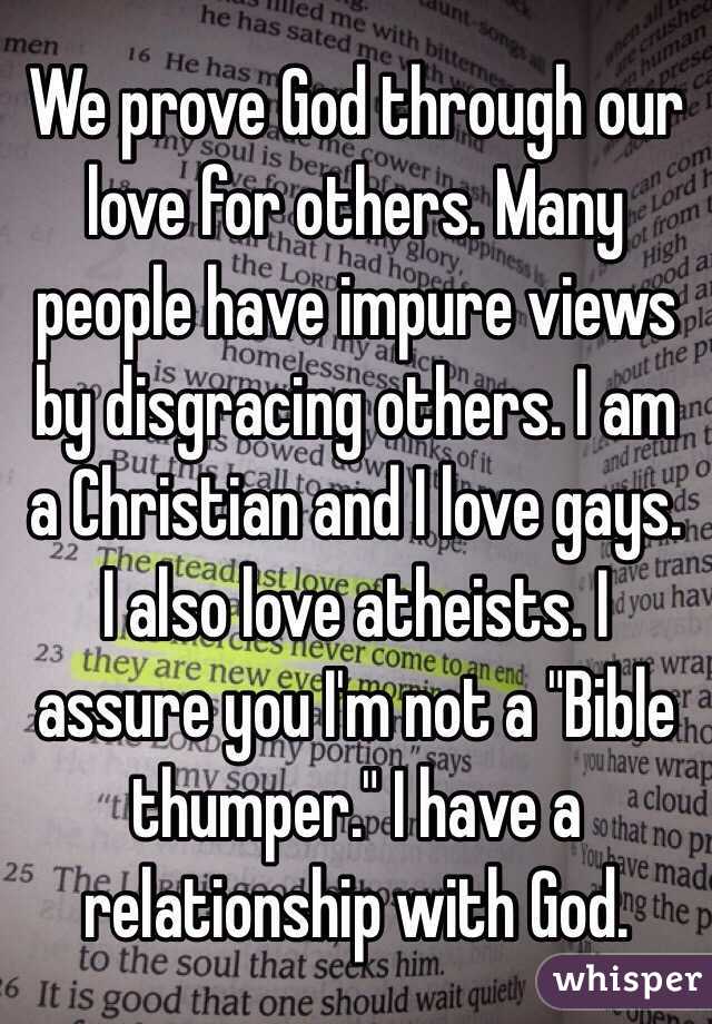 We prove God through our love for others. Many people have impure views by disgracing others. I am a Christian and I love gays. I also love atheists. I assure you I'm not a "Bible thumper." I have a relationship with God.