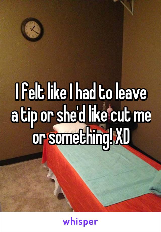 I felt like I had to leave a tip or she'd like cut me or something! XD