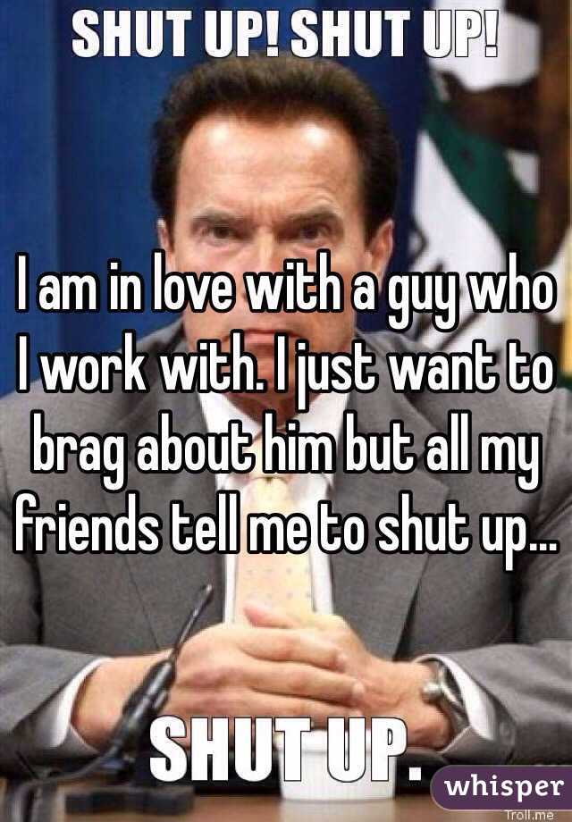 I am in love with a guy who I work with. I just want to brag about him but all my friends tell me to shut up…