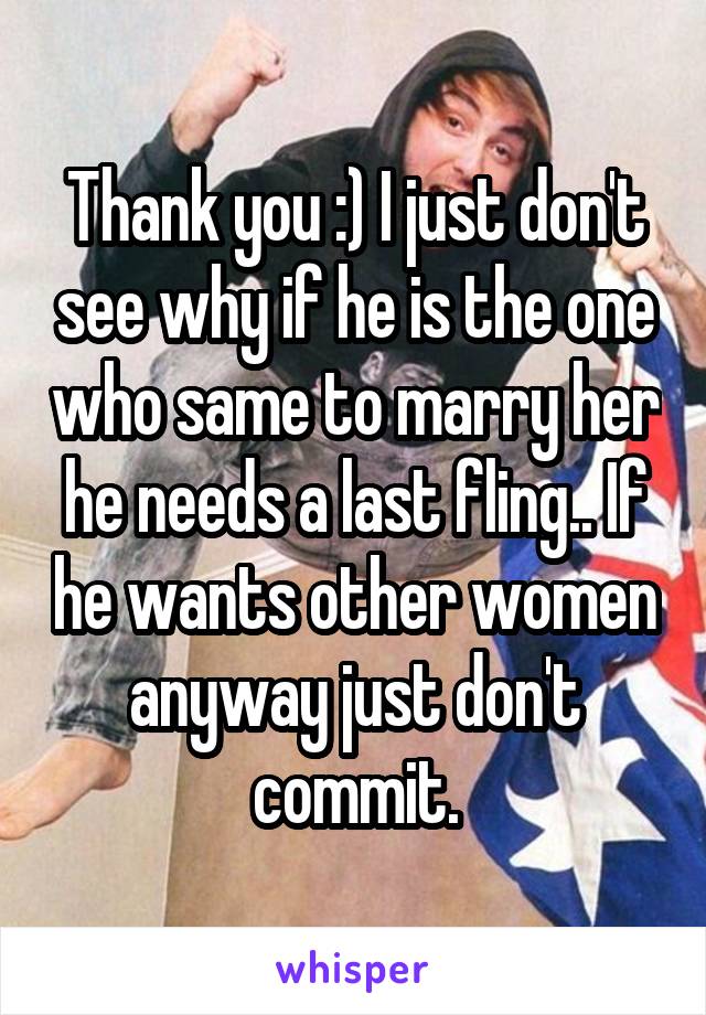 Thank you :) I just don't see why if he is the one who same to marry her he needs a last fling.. If he wants other women anyway just don't commit.