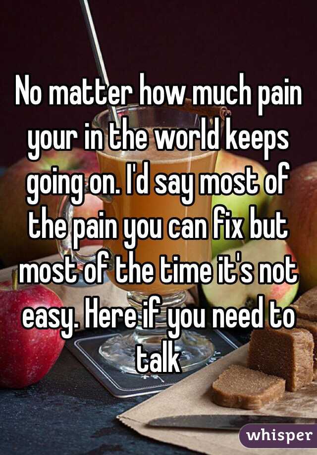 No matter how much pain your in the world keeps going on. I'd say most of the pain you can fix but most of the time it's not easy. Here if you need to talk 