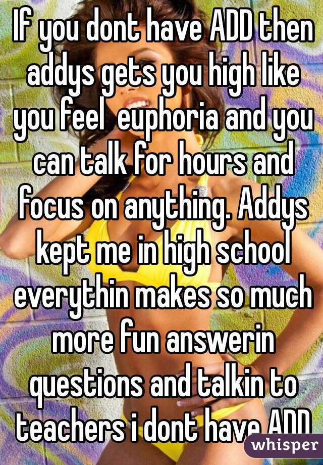 If you dont have ADD then addys gets you high like you feel  euphoria and you can talk for hours and focus on anything. Addys kept me in high school everythin makes so much more fun answerin questions and talkin to teachers i dont have ADD