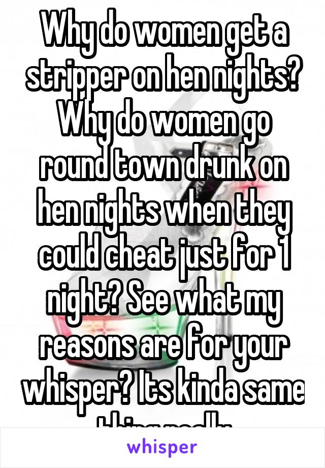 Why do women get a stripper on hen nights? Why do women go round town drunk on hen nights when they could cheat just for 1 night? See what my reasons are for your whisper? Its kinda same thing really