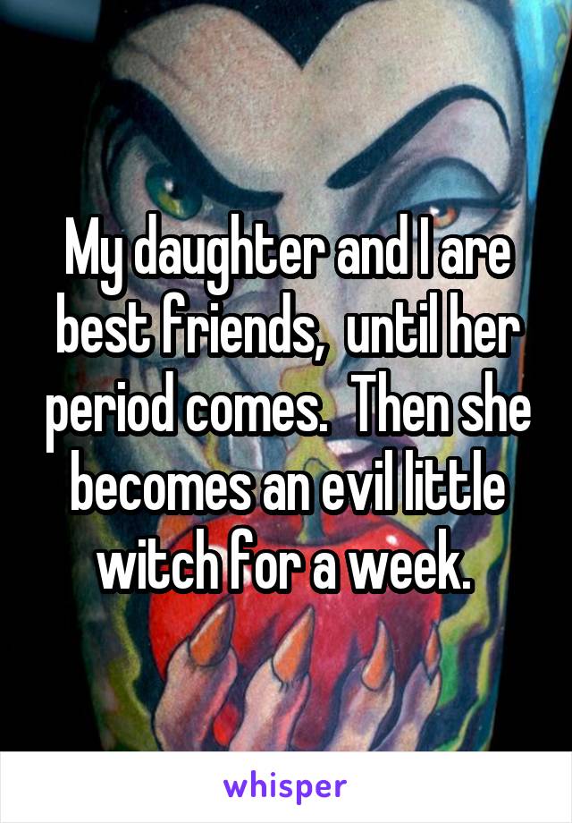 My daughter and I are best friends,  until her period comes.  Then she becomes an evil little witch for a week. 