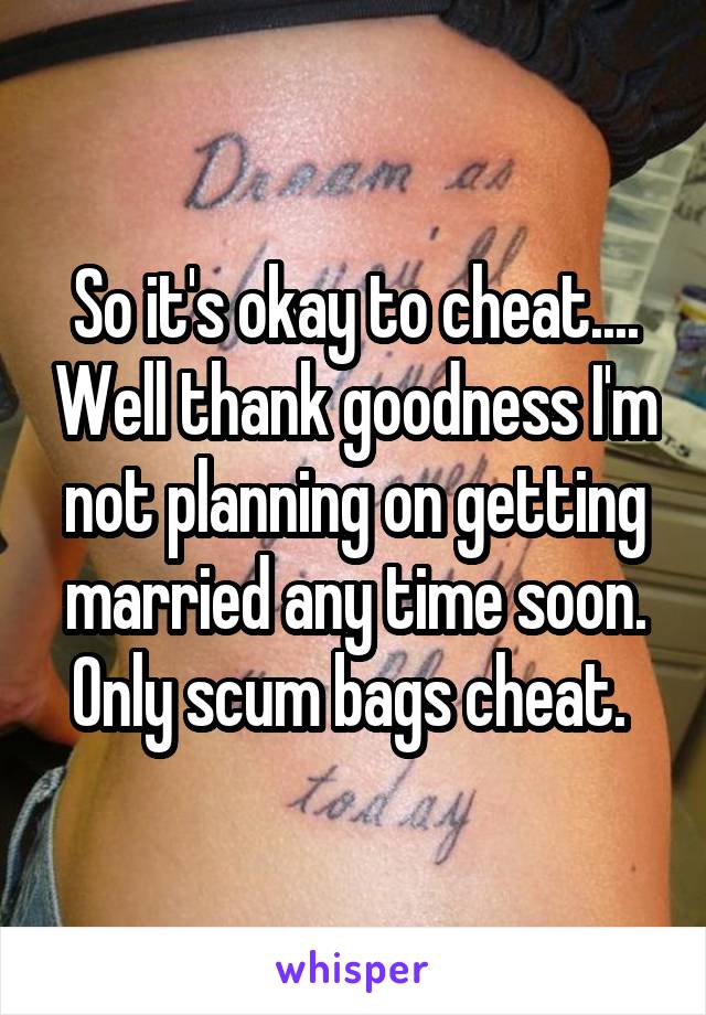 So it's okay to cheat.... Well thank goodness I'm not planning on getting married any time soon. Only scum bags cheat. 