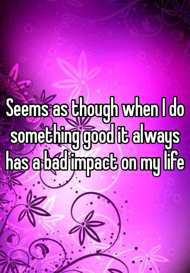 seems-as-though-when-i-do-something-good-it-always-has-a-bad-impact-on