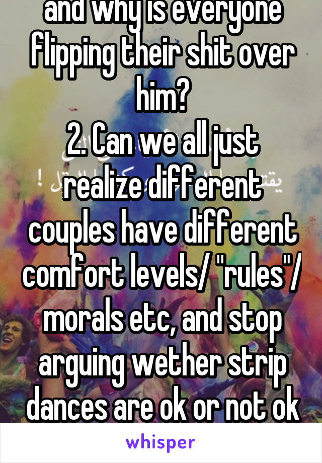 1. Who the hell is "Kris" and why is everyone flipping their shit over him?
2. Can we all just realize different couples have different comfort levels/ "rules"/ morals etc, and stop arguing wether strip dances are ok or not ok and let the couple decide?