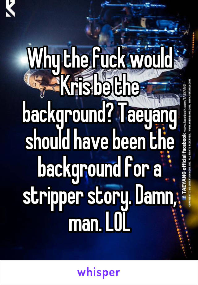 Why the fuck would Kris be the background? Taeyang should have been the background for a stripper story. Damn, man. LOL