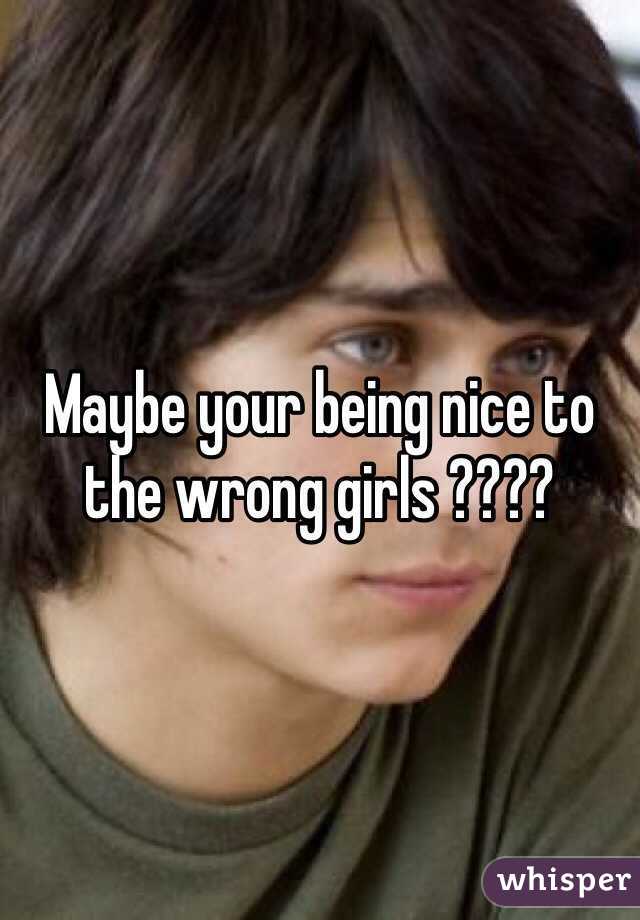 Maybe your being nice to the wrong girls ???? 