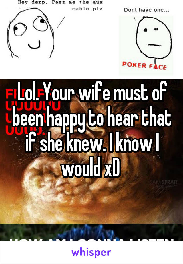 Lol. Your wife must of been happy to hear that if she knew. I know I would xD 