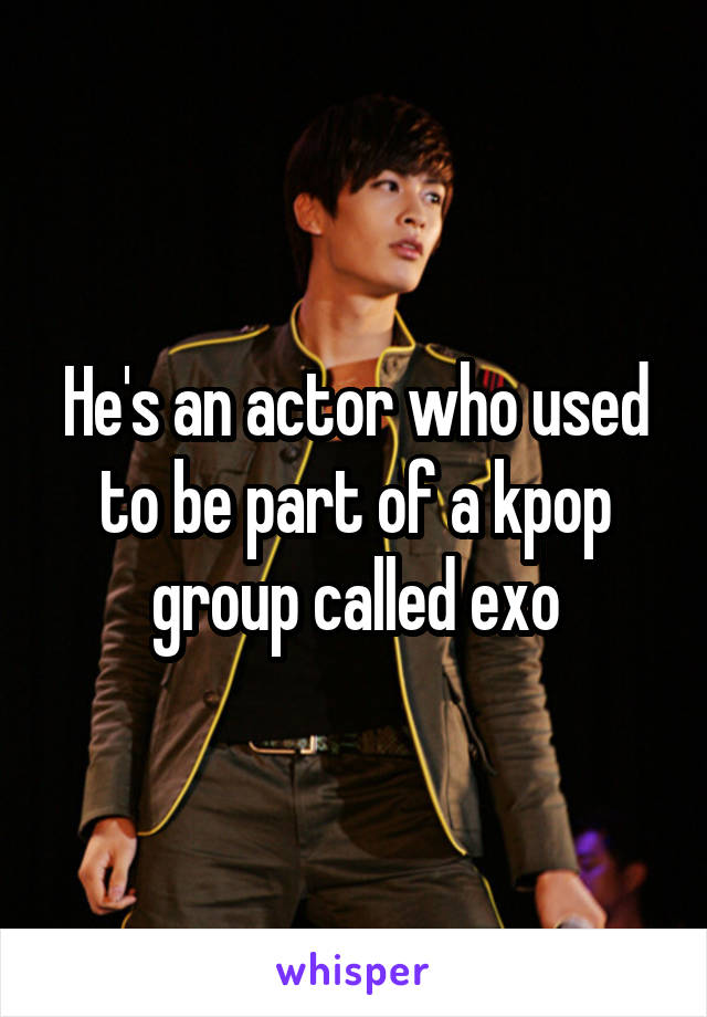 He's an actor who used to be part of a kpop group called exo