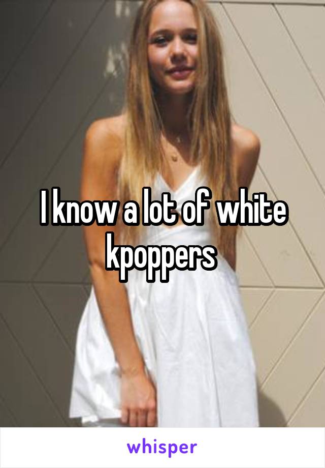 I know a lot of white kpoppers 