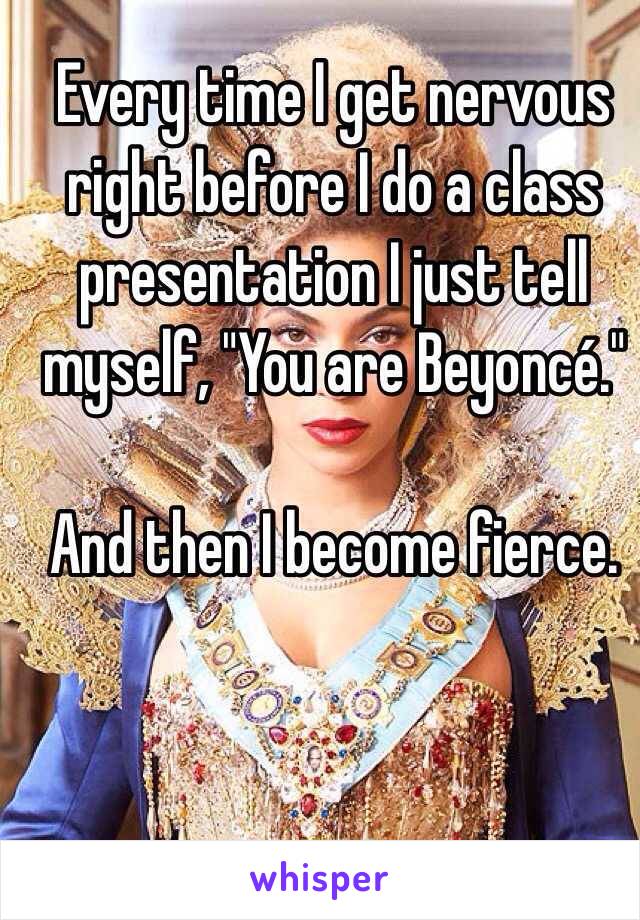 Every time I get nervous right before I do a class presentation I just tell myself, "You are Beyoncé."

And then I become fierce. 