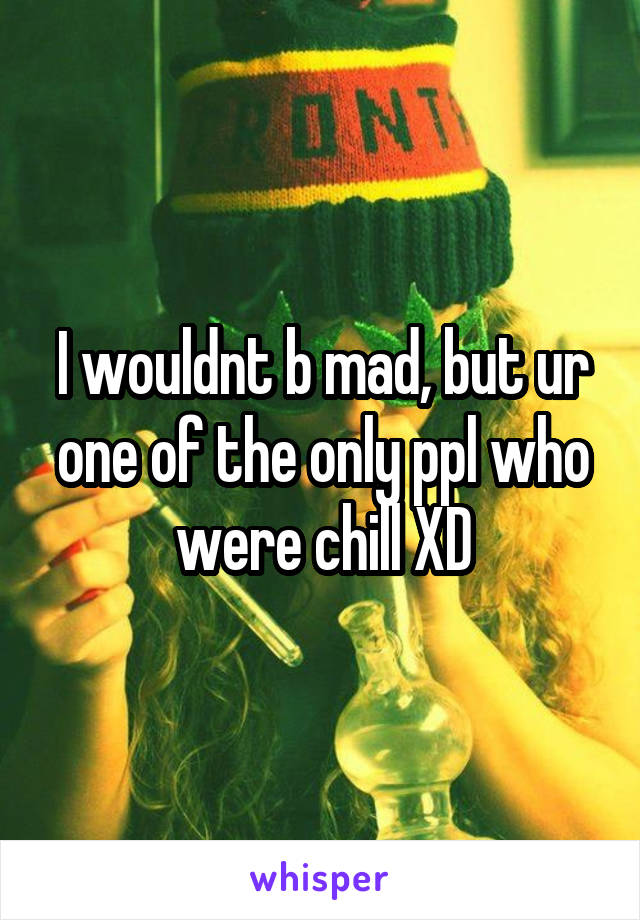 I wouldnt b mad, but ur one of the only ppl who were chill XD