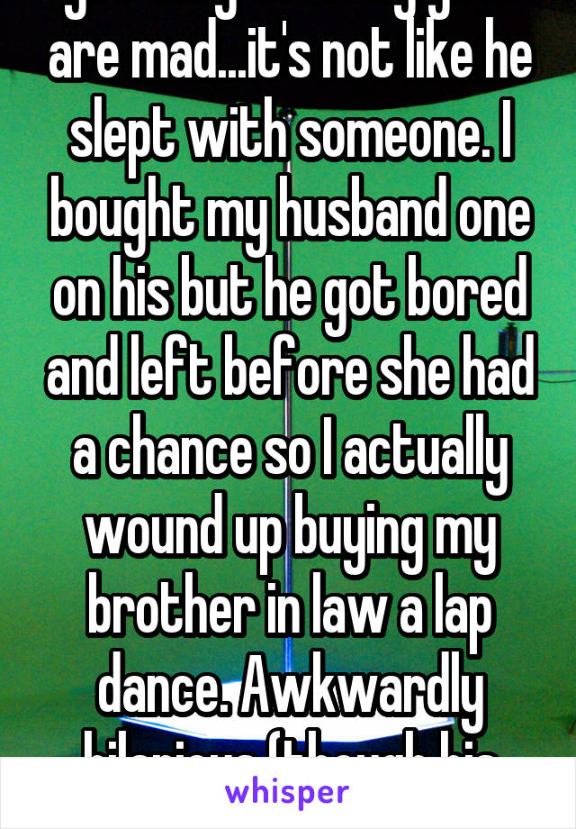 That's hilarious. I don't get why so many girls are mad...it's not like he slept with someone. I bought my husband one on his but he got bored and left before she had a chance so I actually wound up buying my brother in law a lap dance. Awkwardly hilarious (though his wife (then gf) wasn't amused). 