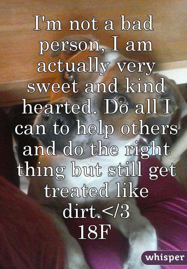 I'm not a bad person, I am actually very sweet and kind hearted. Do all I can to help others and do the right thing but still get treated like dirt.</3
18F