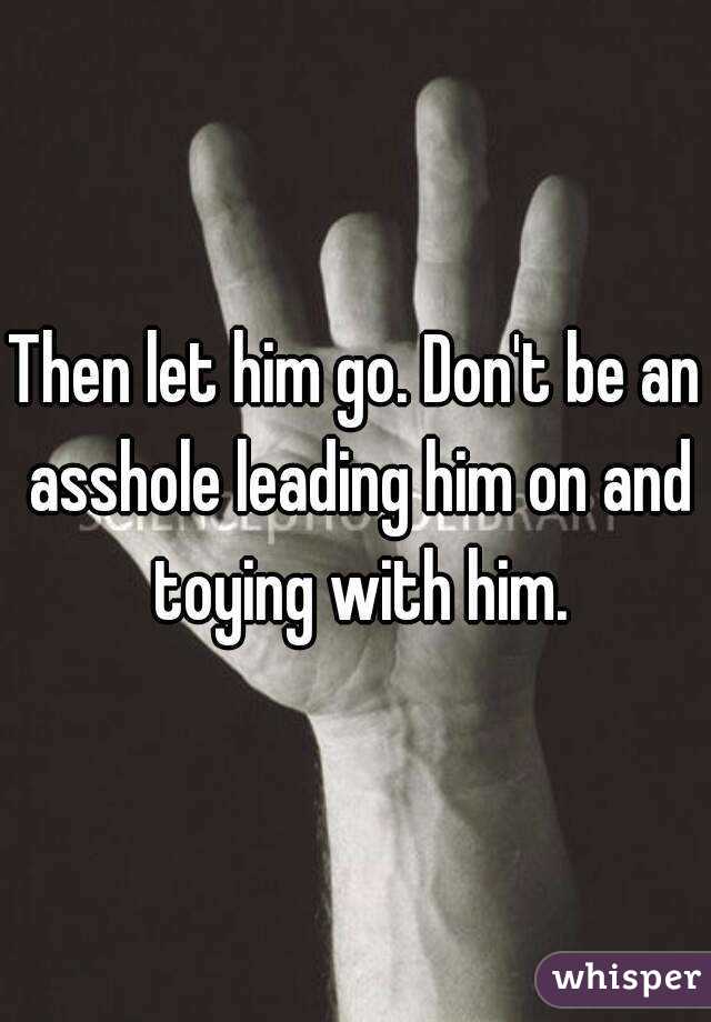Then let him go. Don't be an asshole leading him on and toying with him.