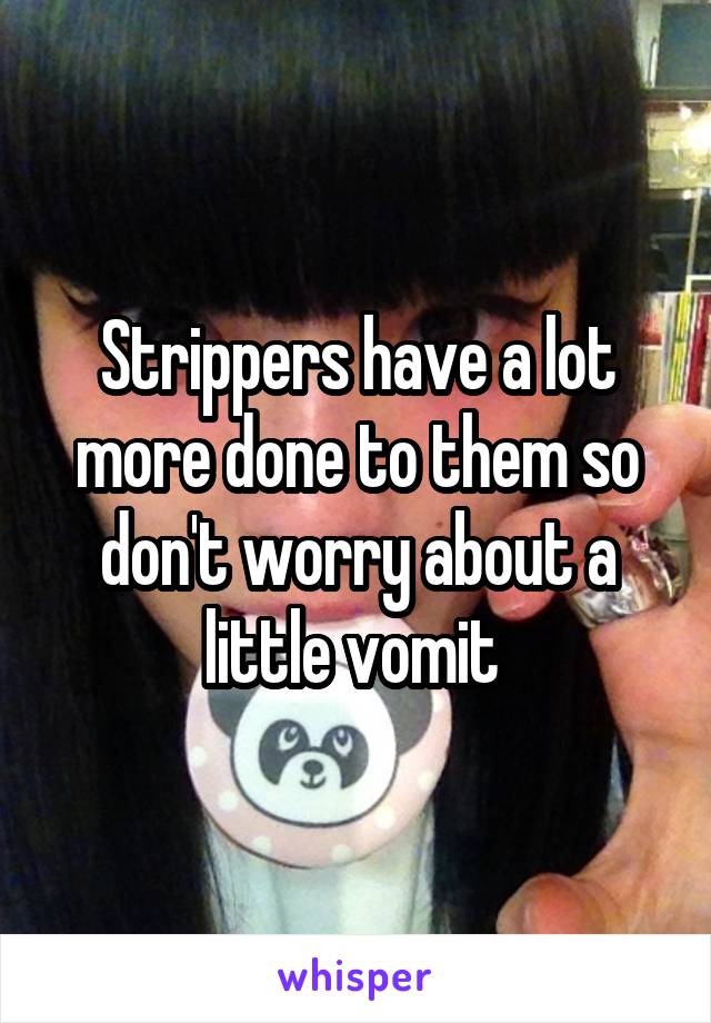 Strippers have a lot more done to them so don't worry about a little vomit 