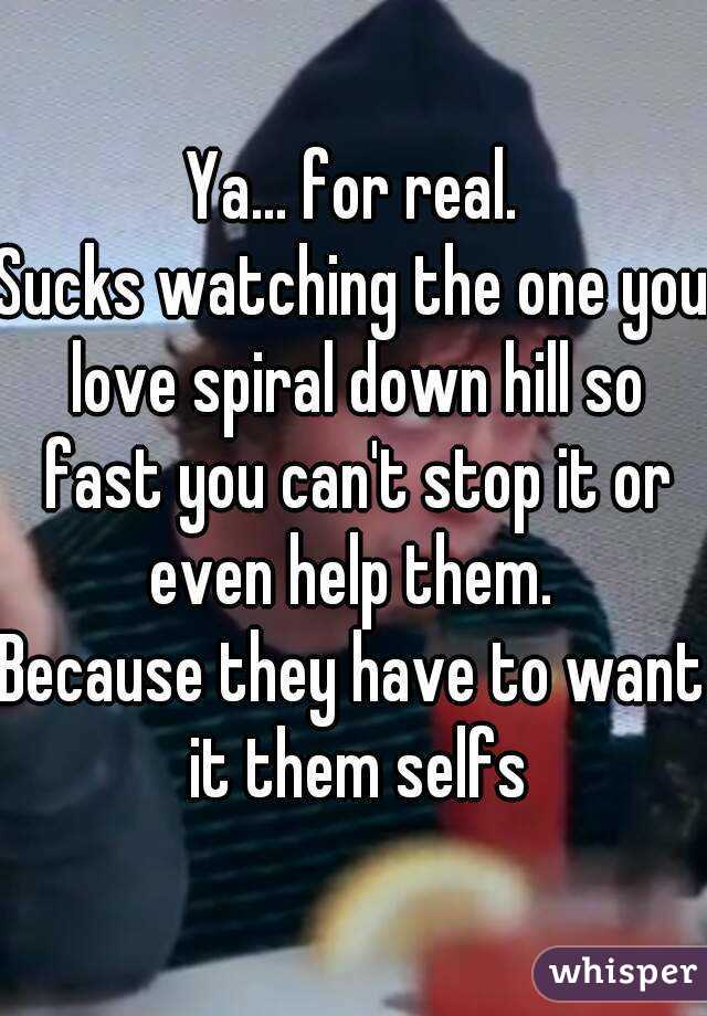 Ya... for real.
Sucks watching the one you love spiral down hill so fast you can't stop it or even help them. 
Because they have to want it them selfs