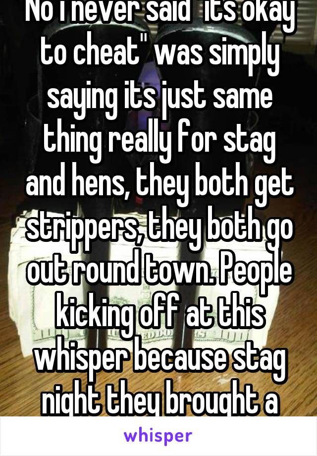 No i never said "its okay to cheat" was simply saying its just same thing really for stag and hens, they both get strippers, they both go out round town. People kicking off at this whisper because stag night they brought a stripper...