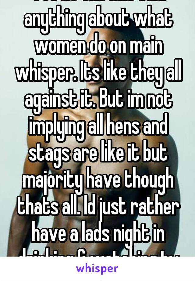 Yet no one has said anything about what women do on main whisper. Its like they all against it. But im not implying all hens and stags are like it but majority have though thats all. Id just rather have a lads night in drinking & watching tv tbh.