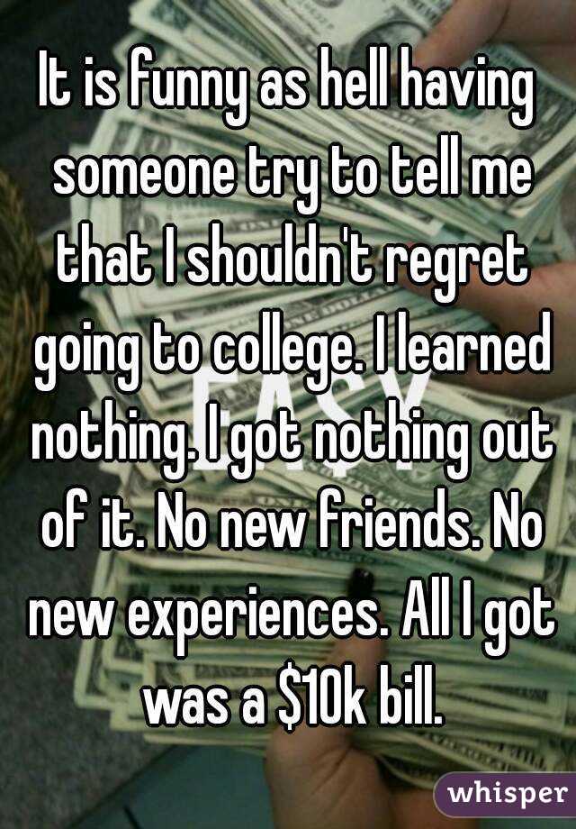 It is funny as hell having someone try to tell me that I shouldn't regret going to college. I learned nothing. I got nothing out of it. No new friends. No new experiences. All I got was a $10k bill.