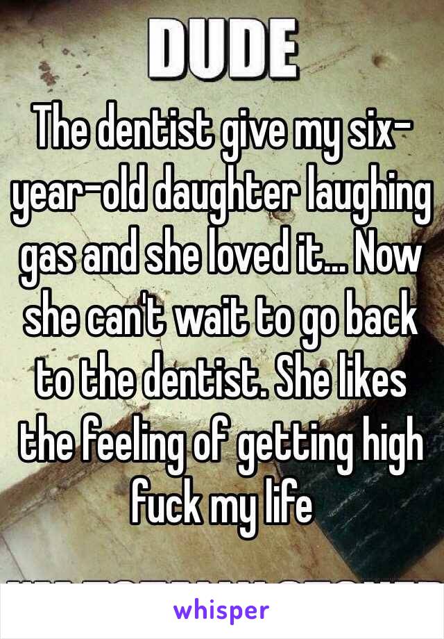 The dentist give my six-year-old daughter laughing gas and she loved it… Now she can't wait to go back to the dentist. She likes the feeling of getting high fuck my life