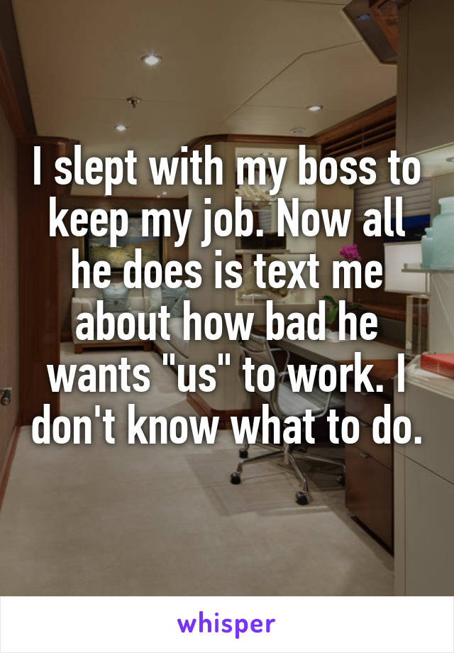 I slept with my boss to keep my job. Now all he does is text me about how bad he wants "us" to work. I don't know what to do. 