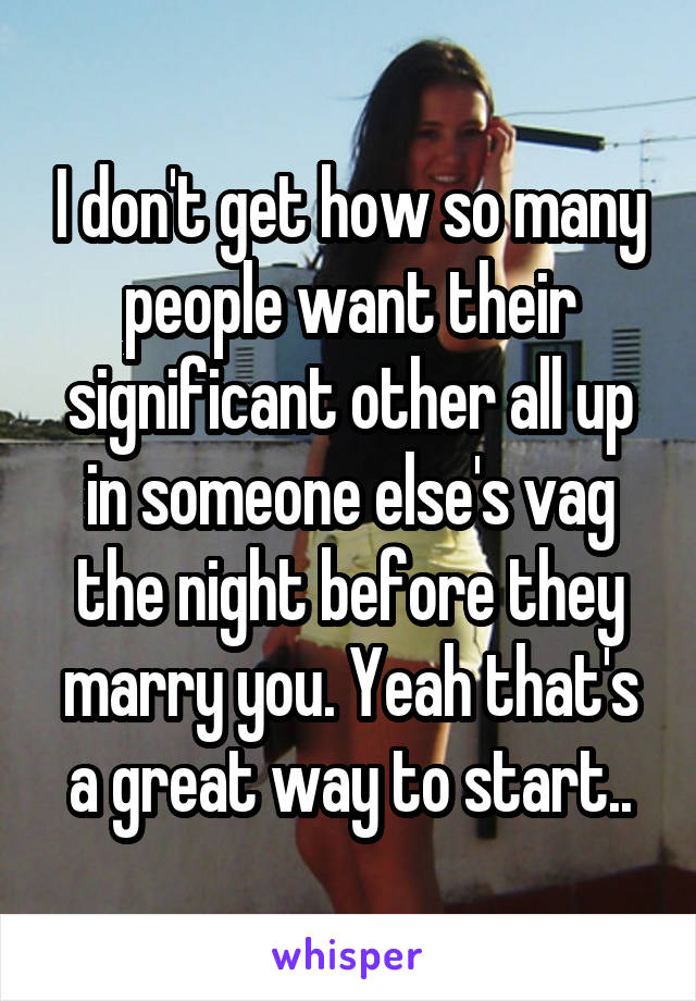 I don't get how so many people want their significant other all up in someone else's vag the night before they marry you. Yeah that's a great way to start..