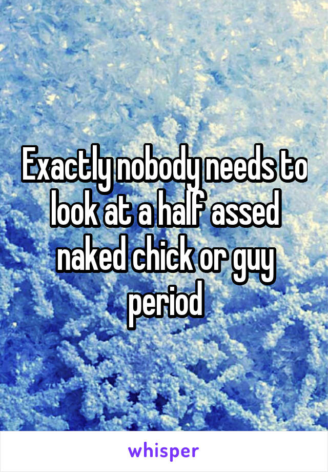 Exactly nobody needs to look at a half assed naked chick or guy period