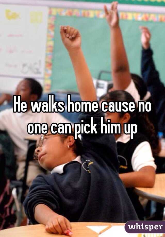He walks home cause no one can pick him up