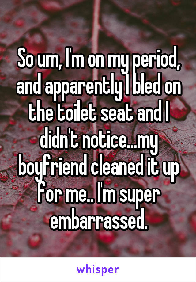 So um, I'm on my period, and apparently I bled on the toilet seat and I didn't notice...my boyfriend cleaned it up for me.. I'm super embarrassed.