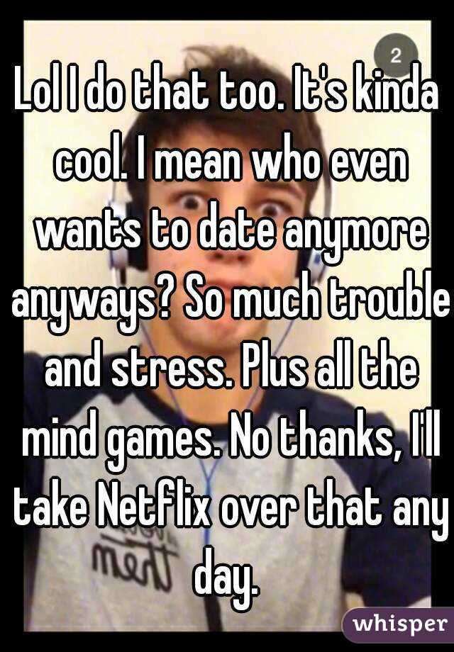 Lol I do that too. It's kinda cool. I mean who even wants to date anymore anyways? So much trouble and stress. Plus all the mind games. No thanks, I'll take Netflix over that any day. 