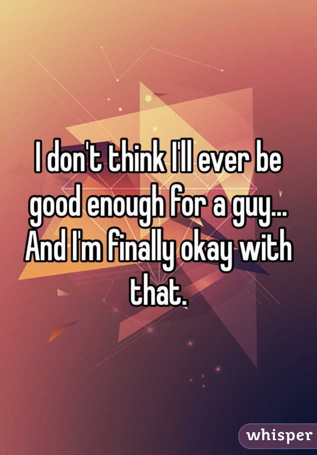 I don't think I'll ever be good enough for a guy... And I'm finally okay with that.
