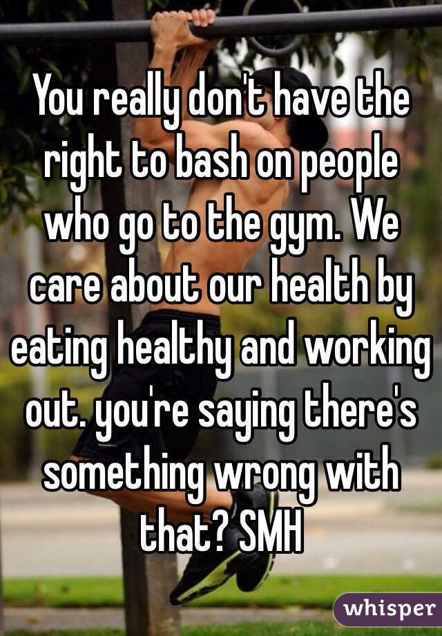You really don't have the right to bash on people who go to the gym. We care about our health by eating healthy and working out. you're saying there's something wrong with that? SMH