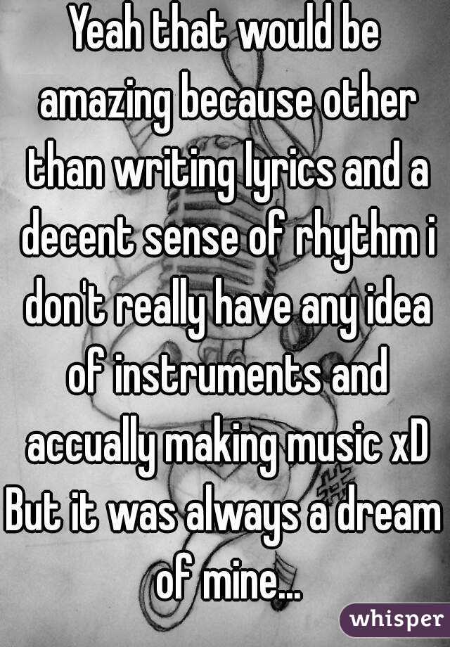 Yeah that would be amazing because other than writing lyrics and a decent sense of rhythm i don't really have any idea of instruments and accually making music xD
But it was always a dream of mine...