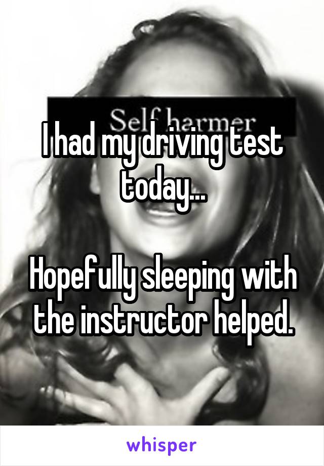 I had my driving test today...

Hopefully sleeping with the instructor helped.