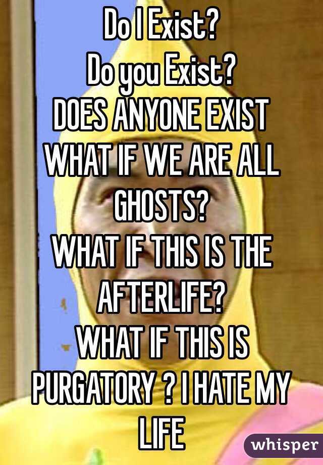 Do I Exist? 
Do you Exist? 
DOES ANYONE EXIST 
WHAT IF WE ARE ALL GHOSTS? 
WHAT IF THIS IS THE AFTERLIFE? 
WHAT IF THIS IS PURGATORY ? I HATE MY LIFE