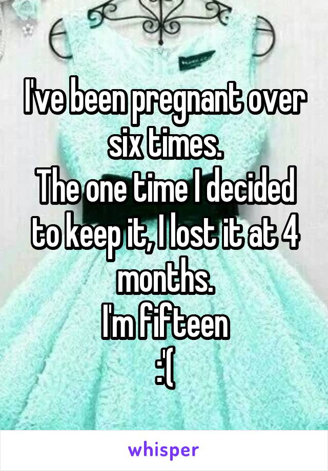 I've been pregnant over six times.
The one time I decided to keep it, I lost it at 4 months.
I'm fifteen
:'(