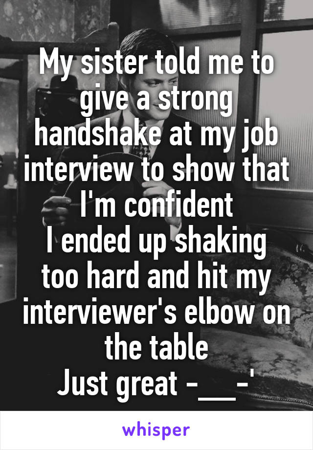 My sister told me to give a strong handshake at my job interview to show that I'm confident
I ended up shaking too hard and hit my interviewer's elbow on the table
Just great -__-'