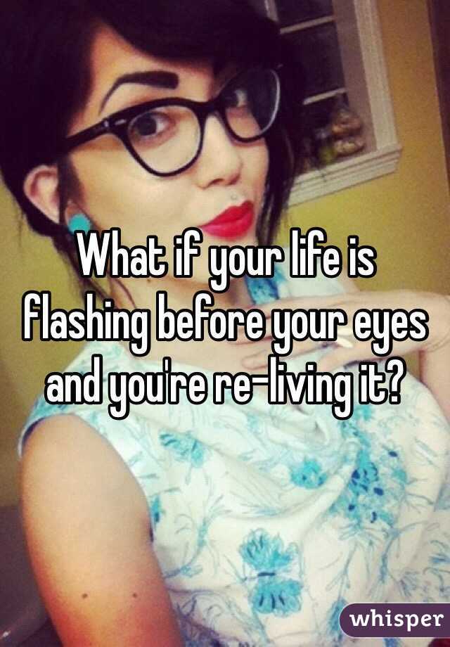 What if your life is flashing before your eyes and you're re-living it?