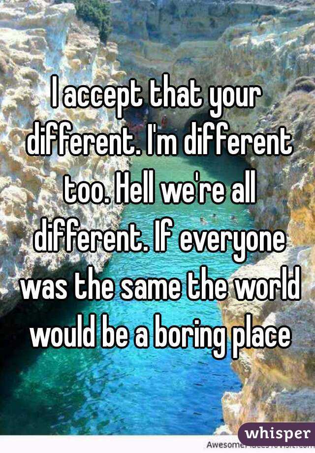 I accept that your different. I'm different too. Hell we're all different. If everyone was the same the world would be a boring place