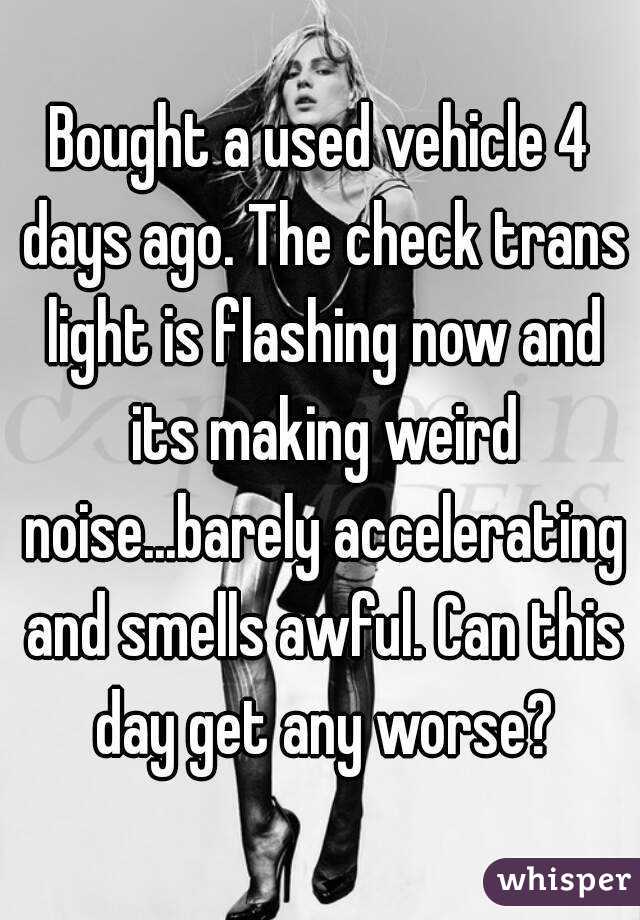 Bought a used vehicle 4 days ago. The check trans light is flashing now and its making weird noise...barely accelerating and smells awful. Can this day get any worse?