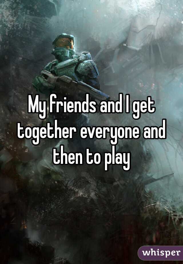 My friends and I get together everyone and then to play 