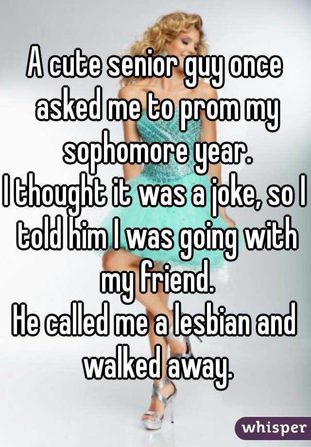 A cute senior guy once asked me to prom my sophomore year.
I thought it was a joke, so I told him I was going with my friend.
He called me a lesbian and walked away.