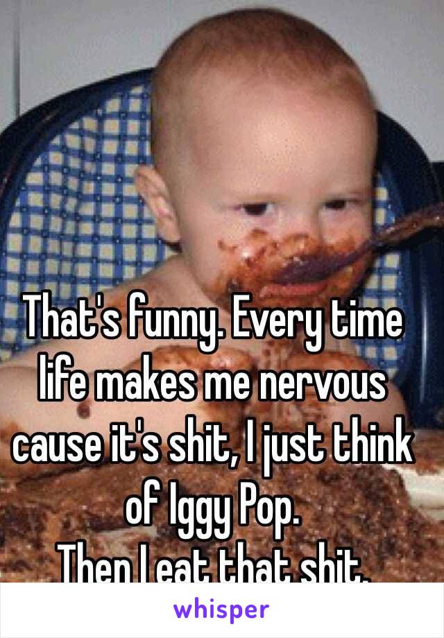 That's funny. Every time life makes me nervous cause it's shit, I just think of Iggy Pop. 
Then I eat that shit.