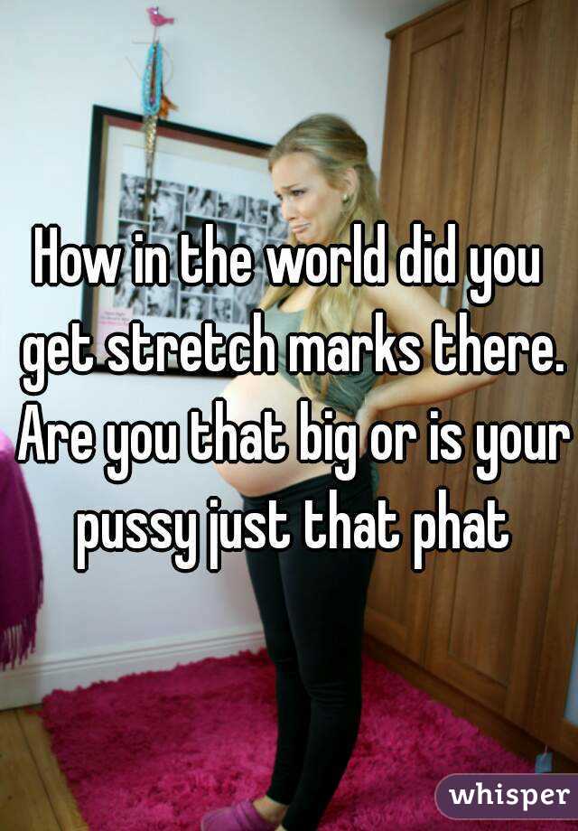 How in the world did you get stretch marks there. Are you that big or is your pussy just that phat