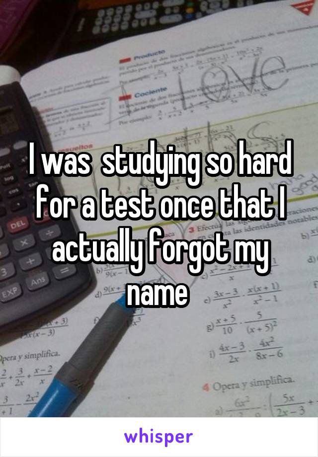 I was  studying so hard for a test once that I actually forgot my name 