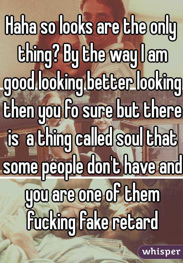 Haha so looks are the only thing? By the way I am good looking better looking then you fo sure but there is  a thing called soul that some people don't have and you are one of them fucking fake retard