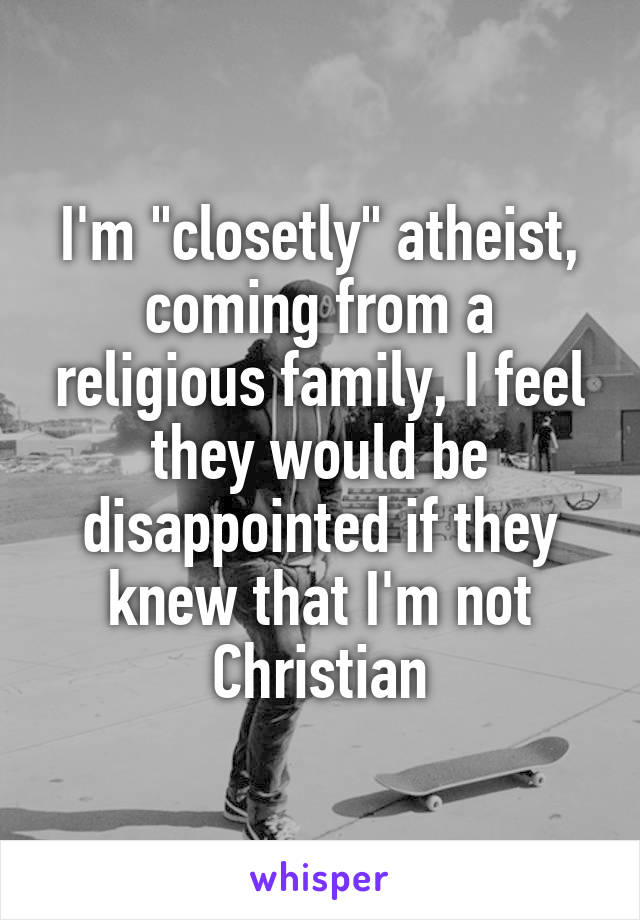 I'm "closetly" atheist, coming from a religious family, I feel they would be disappointed if they knew that I'm not Christian